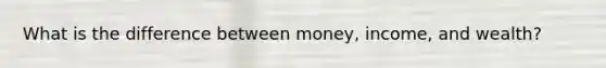 What is the difference between money, income, and wealth?