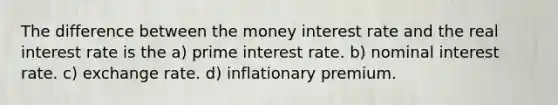 The difference between the money interest rate and the real interest rate is the a) prime interest rate. b) nominal interest rate. c) exchange rate. d) inflationary premium.