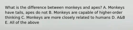 What is the difference between monkeys and apes? A. Monkeys have tails, apes do not B. Monkeys are capable of higher-order thinking C. Monkeys are more closely related to humans D. A&B E. All of the above