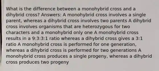 What is the difference between a monohybrid cross and a dihybrid cross? Answers: A monohybrid cross involves a single parent, whereas a dihybrid cross involves two parents A dihybrid cross involves organisms that are heterozygous for two characters and a monohybrid only one A monohybrid cross results in a 9:3:3:1 ratio whereas a dihybrid cross gives a 3:1 ratio A monohybrid cross is performed for one generation, whereas a dihybrid cross is performed for two generations A monohybrid cross produces a single progeny, whereas a dihybrid cross produces two progeny