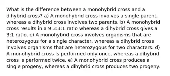 What is the difference between a monohybrid cross and a dihybrid cross? a) A monohybrid cross involves a single parent, whereas a dihybrid cross involves two parents. b) A monohybrid cross results in a 9:3:3:1 ratio whereas a dihybrid cross gives a 3:1 ratio. c) A monohybrid cross involves organisms that are heterozygous for a single character, whereas a dihybrid cross involves organisms that are heterozygous for two characters. d) A monohybrid cross is performed only once, whereas a dihybrid cross is performed twice. e) A monohybrid cross produces a single progeny, whereas a dihybrid cross produces two progeny.