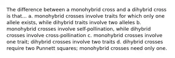 The difference between a monohybrid cross and a dihybrid cross is that... a. monohybrid crosses involve traits for which only one allele exists, while dihybrid traits involve two alleles b. monohybrid crosses involve self-pollination, while dihybrid crosses involve cross-pollination c. monohybrid crosses involve one trait; dihybrid crosses involve two traits d. dihybrid crosses require two Punnett squares; monohybrid crosses need only one.