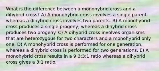 What is the difference between a monohybrid cross and a dihybrid cross? A) A monohybrid cross involves a single parent, whereas a dihybrid cross involves two parents. B) A monohybrid cross produces a single progeny, whereas a dihybrid cross produces two progeny. C) A dihybrid cross involves organisms that are heterozygous for two characters and a monohybrid only one. D) A monohybrid cross is performed for one generation, whereas a dihybrid cross is performed for two generations. E) A monohybrid cross results in a 9:3:3:1 ratio whereas a dihybrid cross gives a 3:1 ratio.