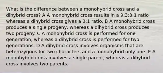 What is the difference between a monohybrid cross and a dihybrid cross? A A monohybrid cross results in a 9:3:3:1 ratio whereas a dihybrid cross gives a 3:1 ratio. B A monohybrid cross produces a single progeny, whereas a dihybrid cross produces two progeny. C A monohybrid cross is performed for one generation, whereas a dihybrid cross is performed for two generations. D A dihybrid cross involves organisms that are heterozygous for two characters and a monohybrid only one. E A monohybrid cross involves a single parent, whereas a dihybrid cross involves two parents.