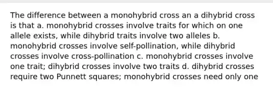 The difference between a monohybrid cross an a dihybrid cross is that a. monohybrid crosses involve traits for which on one allele exists, while dihybrid traits involve two alleles b. monohybrid crosses involve self-pollination, while dihybrid crosses involve cross-pollination c. monohybrid crosses involve one trait; dihybrid crosses involve two traits d. dihybrid crosses require two Punnett squares; monohybrid crosses need only one