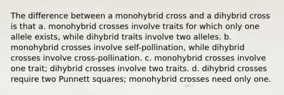 The difference between a monohybrid cross and a dihybrid cross is that a. monohybrid crosses involve traits for which only one allele exists, while dihybrid traits involve two alleles. b. monohybrid crosses involve self-pollination, while dihybrid crosses involve cross-pollination. c. monohybrid crosses involve one trait; dihybrid crosses involve two traits. d. dihybrid crosses require two Punnett squares; monohybrid crosses need only one.