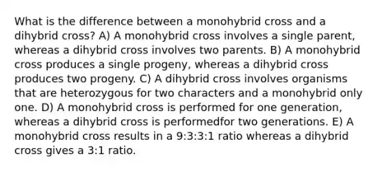 What is the difference between a monohybrid cross and a dihybrid cross? A) A monohybrid cross involves a single parent, whereas a dihybrid cross involves two parents. B) A monohybrid cross produces a single progeny, whereas a dihybrid cross produces two progeny. C) A dihybrid cross involves organisms that are heterozygous for two characters and a monohybrid only one. D) A monohybrid cross is performed for one generation, whereas a dihybrid cross is performedfor two generations. E) A monohybrid cross results in a 9:3:3:1 ratio whereas a dihybrid cross gives a 3:1 ratio.