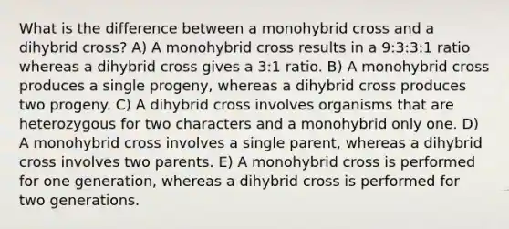 What is the difference between a monohybrid cross and a dihybrid cross? A) A monohybrid cross results in a 9:3:3:1 ratio whereas a dihybrid cross gives a 3:1 ratio. B) A monohybrid cross produces a single progeny, whereas a dihybrid cross produces two progeny. C) A dihybrid cross involves organisms that are heterozygous for two characters and a monohybrid only one. D) A monohybrid cross involves a single parent, whereas a dihybrid cross involves two parents. E) A monohybrid cross is performed for one generation, whereas a dihybrid cross is performed for two generations.