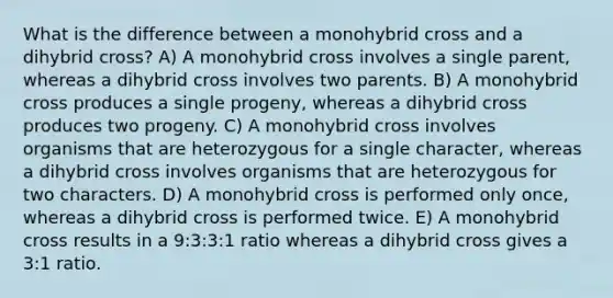 What is the difference between a monohybrid cross and a dihybrid cross? A) A monohybrid cross involves a single parent, whereas a dihybrid cross involves two parents. B) A monohybrid cross produces a single progeny, whereas a dihybrid cross produces two progeny. C) A monohybrid cross involves organisms that are heterozygous for a single character, whereas a dihybrid cross involves organisms that are heterozygous for two characters. D) A monohybrid cross is performed only once, whereas a dihybrid cross is performed twice. E) A monohybrid cross results in a 9:3:3:1 ratio whereas a dihybrid cross gives a 3:1 ratio.