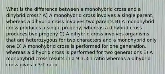 What is the difference between a monohybrid cross and a dihybrid cross? A) A monohybrid cross involves a single parent, whereas a dihybrid cross involves two parents B) A monohybrid cross produces a single progeny, whereas a dihybrid cross produces two progeny C) A dihybrid cross involves organisms that are heterozygous for two characters and a monohybrid only one D) A monohybrid cross is performed for one generation, whereas a dihybrid cross is performed for two generations E) A monohybrid cross results in a 9:3:3:1 ratio whereas a dihybrid cross gives a 3:1 ratio