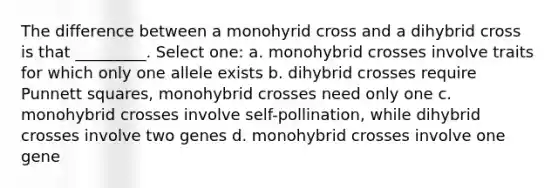 The difference between a monohyrid cross and a dihybrid cross is that _________. Select one: a. monohybrid crosses involve traits for which only one allele exists b. dihybrid crosses require <a href='https://www.questionai.com/knowledge/k1kluudZLF-punnett-squares' class='anchor-knowledge'>punnett squares</a>, monohybrid crosses need only one c. monohybrid crosses involve self-pollination, while dihybrid crosses involve two genes d. monohybrid crosses involve one gene