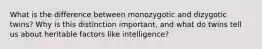 What is the difference between monozygotic and dizygotic twins? Why is this distinction important, and what do twins tell us about heritable factors like intelligence?