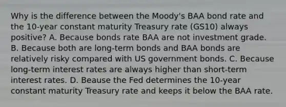 Why is the difference between the Moody's BAA bond rate and the 10-year constant maturity Treasury rate (GS10) always positive? A. Because bonds rate BAA are not investment grade. B. Because both are long-term bonds and BAA bonds are relatively risky compared with US government bonds. C. Because long-term interest rates are always higher than short-term interest rates. D. Beause the Fed determines the 10-year constant maturity Treasury rate and keeps it below the BAA rate.