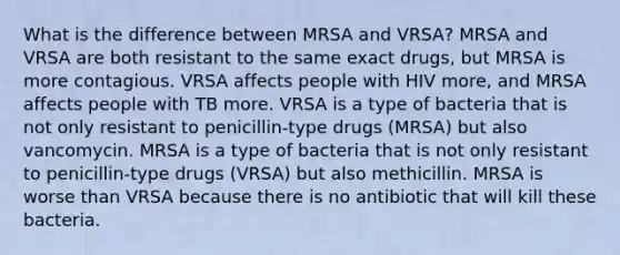 What is the difference between MRSA and VRSA? MRSA and VRSA are both resistant to the same exact drugs, but MRSA is more contagious. VRSA affects people with HIV more, and MRSA affects people with TB more. VRSA is a type of bacteria that is not only resistant to penicillin-type drugs (MRSA) but also vancomycin. MRSA is a type of bacteria that is not only resistant to penicillin-type drugs (VRSA) but also methicillin. MRSA is worse than VRSA because there is no antibiotic that will kill these bacteria.