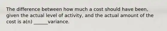 The difference between how much a cost should have been, given the actual level of activity, and the actual amount of the cost is a(n) ______variance.