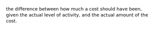 the difference between how much a cost should have been, given the actual level of activity, and the actual amount of the cost.