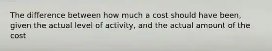 The difference between how much a cost should have been, given the actual level of activity, and the actual amount of the cost