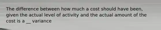 The difference between how much a cost should have been, given the actual level of activity and the actual amount of the cost is a __ variance