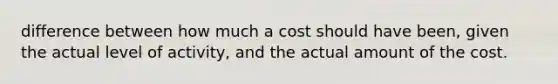 difference between how much a cost should have been, given the actual level of activity, and the actual amount of the cost.