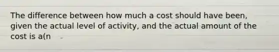 The difference between how much a cost should have been, given the actual level of activity, and the actual amount of the cost is a(n