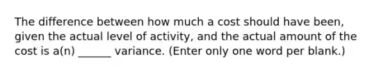 The difference between how much a cost should have been, given the actual level of activity, and the actual amount of the cost is a(n) ______ variance. (Enter only one word per blank.)