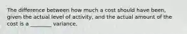 The difference between how much a cost should have been, given the actual level of activity, and the actual amount of the cost is a ________ variance.