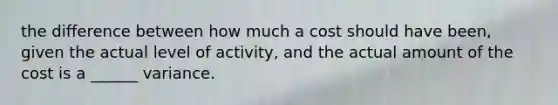 the difference between how much a cost should have been, given the actual level of activity, and the actual amount of the cost is a ______ variance.