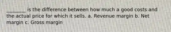 ________ is the difference between how much a good costs and the actual price for which it sells. a. Revenue margin b. Net margin c. Gross margin