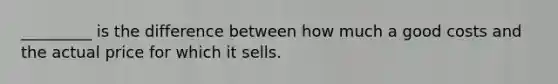 _________ is the difference between how much a good costs and the actual price for which it sells.