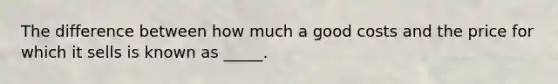 The difference between how much a good costs and the price for which it sells is known as _____.