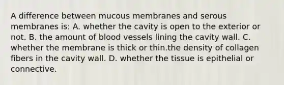 A difference between mucous membranes and serous membranes is: A. whether the cavity is open to the exterior or not. B. the amount of <a href='https://www.questionai.com/knowledge/kZJ3mNKN7P-blood-vessels' class='anchor-knowledge'>blood vessels</a> lining the cavity wall. C. whether the membrane is thick or thin.the density of collagen fibers in the cavity wall. D. whether the tissue is epithelial or connective.