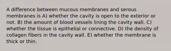 A difference between mucous membranes and serous membranes is A) whether the cavity is open to the exterior or not. B) the amount of <a href='https://www.questionai.com/knowledge/kZJ3mNKN7P-blood-vessels' class='anchor-knowledge'>blood vessels</a> lining the cavity wall. C) whether the tissue is epithelial or connective. D) the density of collagen fibers in the cavity wall. E) whether the membrane is thick or thin.