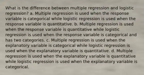 What is the difference between multiple regression and logistic regression? a. Multiple regression is used when the response variable is categorical while logistic regression is used when the response variable is quantitative. b. Multiple regression is used when the response variable is quantitative while logistic regression is used when the response variable is categorical and has two categories. c. Multiple regression is used when the explanatory variable is categorical while logistic regression is used when the explanatory variable is quantitative. d. Multiple regression is used when the explanatory variable is quantitative while logistic regression is used when the explanatory variable is categorical.