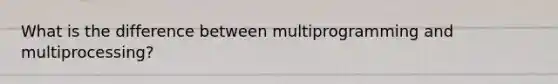 What is the difference between multiprogramming and multiprocessing?