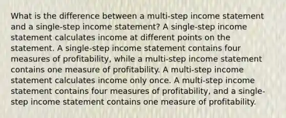 What is the difference between a multi-step income statement and a single-step income statement? A single-step income statement calculates income at different points on the statement. A single-step income statement contains four measures of profitability, while a multi-step income statement contains one measure of profitability. A multi-step income statement calculates income only once. A multi-step income statement contains four measures of profitability, and a single-step income statement contains one measure of profitability.