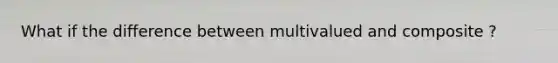 What if the difference between multivalued and composite ?