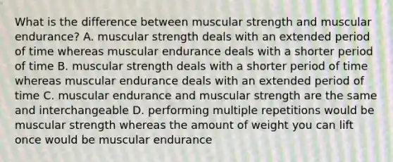 What is the difference between muscular strength and muscular endurance? A. muscular strength deals with an extended period of time whereas muscular endurance deals with a shorter period of time B. muscular strength deals with a shorter period of time whereas muscular endurance deals with an extended period of time C. muscular endurance and muscular strength are the same and interchangeable D. performing multiple repetitions would be muscular strength whereas the amount of weight you can lift once would be muscular endurance