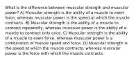 What is the difference between muscular strength and muscular power? A) Muscular strength is the ability of a muscle to exert force, whereas muscular power is the speed at which the muscle contracts. B) Muscular strength is the ability of a muscle to contract repeatedly, whereas muscular power is the ability of a muscle to contract only once. C) Muscular strength is the ability of a muscle to exert force, whereas muscular power is a combination of muscle speed and force. D) Muscular strength is the speed at which the muscle contracts, whereas muscular power is the force with which the muscle contracts.