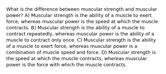 What is the difference between muscular strength and muscular power? A) Muscular strength is the ability of a muscle to exert force, whereas muscular power is the speed at which the muscle contracts. B) Muscular strength is the ability of a muscle to contract repeatedly, whereas muscular power is the ability of a muscle to contract only once. C) Muscular strength is the ability of a muscle to exert force, whereas muscular power is a combination of muscle speed and force. D) Muscular strength is the speed at which the muscle contracts, whereas muscular power is the force with which the muscle contracts.