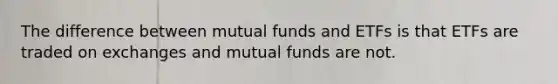 The difference between mutual funds and ETFs is that ETFs are traded on exchanges and mutual funds are not.