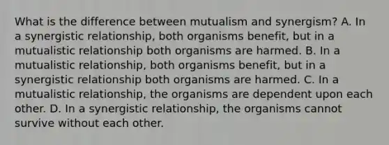 What is the difference between mutualism and synergism? A. In a synergistic relationship, both organisms benefit, but in a mutualistic relationship both organisms are harmed. B. In a mutualistic relationship, both organisms benefit, but in a synergistic relationship both organisms are harmed. C. In a mutualistic relationship, the organisms are dependent upon each other. D. In a synergistic relationship, the organisms cannot survive without each other.