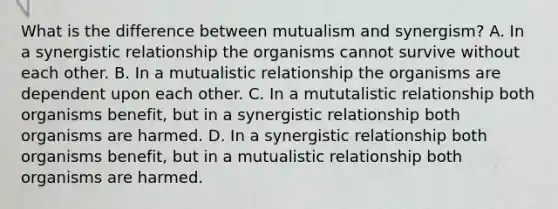 What is the difference between mutualism and synergism? A. In a synergistic relationship the organisms cannot survive without each other. B. In a mutualistic relationship the organisms are dependent upon each other. C. In a mututalistic relationship both organisms benefit, but in a synergistic relationship both organisms are harmed. D. In a synergistic relationship both organisms benefit, but in a mutualistic relationship both organisms are harmed.