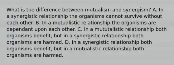 What is the difference between mutualism and synergism? A. In a synergistic relationship the organisms cannot survive without each other. B. In a mutualistic relationship the organisms are dependant upon each other. C. In a mututalistic relationship both organisms benefit, but in a synergistic relationship both organisms are harmed. D. In a synergistic relationship both organisms benefit, but in a mutualistic relationship both organisms are harmed.