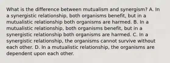 What is the difference between mutualism and synergism? A. In a synergistic relationship, both organisms benefit, but in a mutualistic relationship both organisms are harmed. B. In a mutualistic relationship, both organisms benefit, but in a synergistic relationship both organisms are harmed. C. In a synergistic relationship, the organisms cannot survive without each other. D. In a mutualistic relationship, the organisms are dependent upon each other.