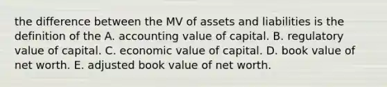 the difference between the MV of assets and liabilities is the definition of the A. accounting value of capital. B. regulatory value of capital. C. economic value of capital. D. book value of net worth. E. adjusted book value of net worth.