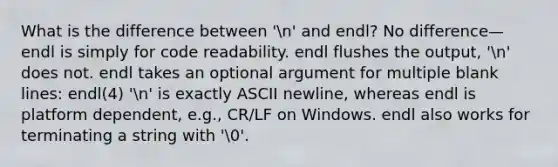 What is the difference between 'n' and endl? No difference—endl is simply for code readability. endl flushes the output, 'n' does not. endl takes an optional argument for multiple blank lines: endl(4) 'n' is exactly ASCII newline, whereas endl is platform dependent, e.g., CR/LF on Windows. endl also works for terminating a string with '0'.