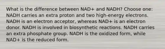 What is the difference between NAD+ and NADH? Choose one: NADH carries an extra proton and two high-energy electrons. NADH is an electron acceptor, whereas NAD+ is an electron donor. NADH is involved in biosynthetic reactions. NADH carries an extra phosphate group. NADH is the oxidized form, while NAD+ is the reduced form.