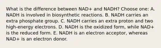 What is the difference between NAD+ and NADH? Choose one: A. NADH is involved in biosynthetic reactions. B. NADH carries an extra phosphate group. C. NADH carries an extra proton and two high-energy electrons. D. NADH is the oxidized form, while NAD+ is the reduced form. E. NADH is an electron acceptor, whereas NAD+ is an electron donor.