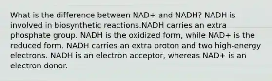 What is the difference between NAD+ and NADH? NADH is involved in biosynthetic reactions.NADH carries an extra phosphate group. NADH is the oxidized form, while NAD+ is the reduced form. NADH carries an extra proton and two high-energy electrons. NADH is an electron acceptor, whereas NAD+ is an electron donor.