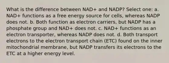 What is the difference between NAD+ and NADP? Select one: a. NAD+ functions as a free energy source for cells, whereas NADP does not. b. Both function as electron carriers, but NADP has a phosphate group and NAD+ does not. c. NAD+ functions as an electron transporter, whereas NADP does not. d. Both transport electrons to the electron transport chain (ETC) found on the inner mitochondrial membrane, but NADP transfers its electrons to the ETC at a higher energy level.